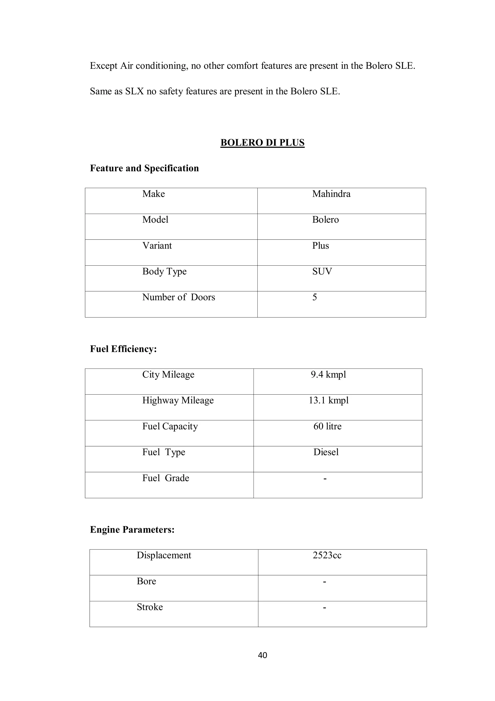 40
Except Air conditioning, no other comfort features are present in the Bolero SLE.
Same as SLX no safety features are present in the Bolero SLE.
BOLERO DI PLUS
Feature and Specification
Make Mahindra
Model Bolero
Variant Plus
Body Type SUV
Number of Doors 5
Fuel Efficiency:
City Mileage 9.4 kmpl
Highway Mileage 13.1 kmpl
Fuel Capacity 60 litre
Fuel Type Diesel
Fuel Grade -
Engine Parameters:
Displacement 2523cc
Bore -
Stroke -
 