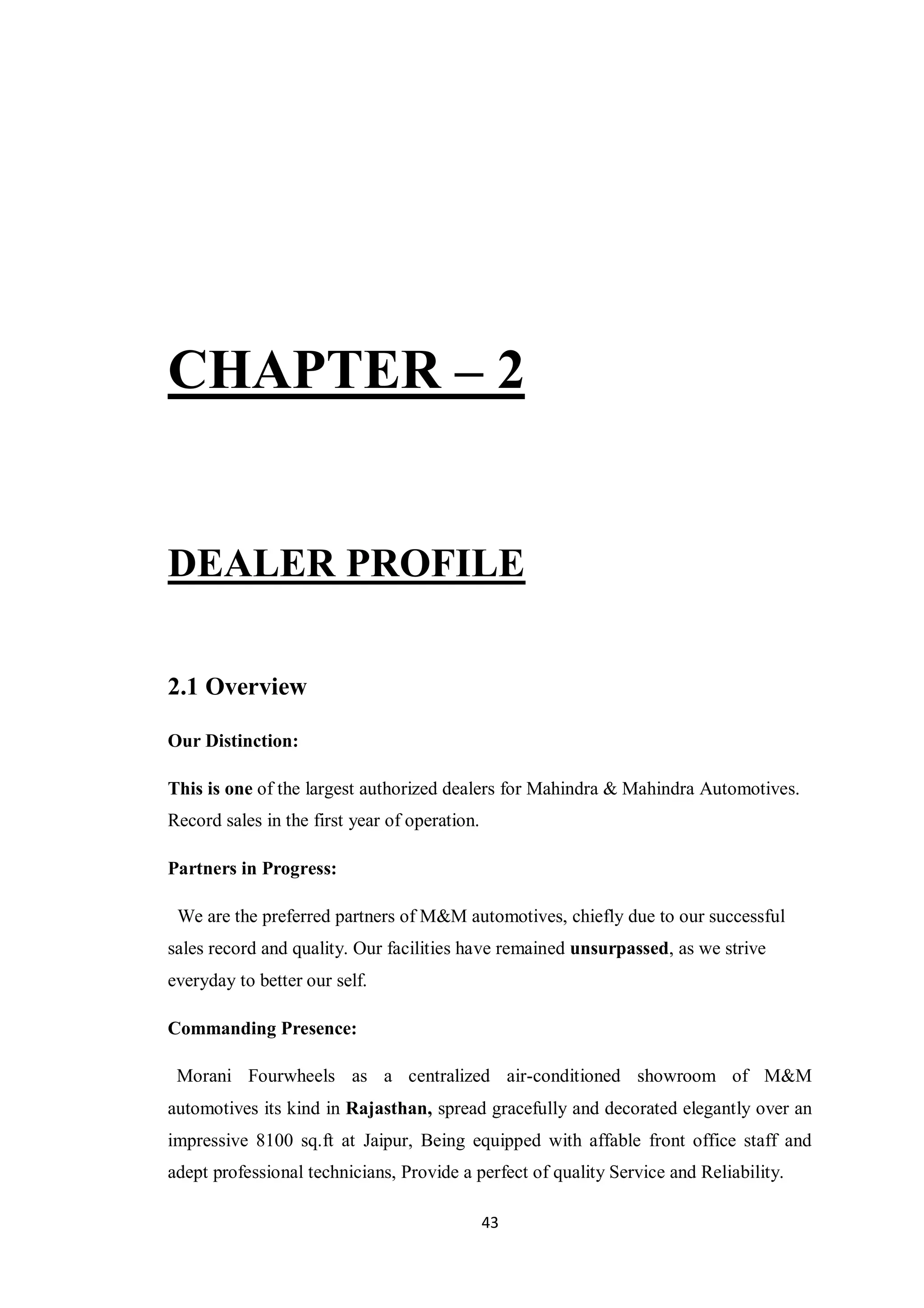 43
CHAPTER – 2
DEALER PROFILE
2.1 Overview
Our Distinction:
This is one of the largest authorized dealers for Mahindra & Mahindra Automotives.
Record sales in the first year of operation.
Partners in Progress:
We are the preferred partners of M&M automotives, chiefly due to our successful
sales record and quality. Our facilities have remained unsurpassed, as we strive
everyday to better our self.
Commanding Presence:
Morani Fourwheels as a centralized air-conditioned showroom of M&M
automotives its kind in Rajasthan, spread gracefully and decorated elegantly over an
impressive 8100 sq.ft at Jaipur, Being equipped with affable front office staff and
adept professional technicians, Provide a perfect of quality Service and Reliability.
 
