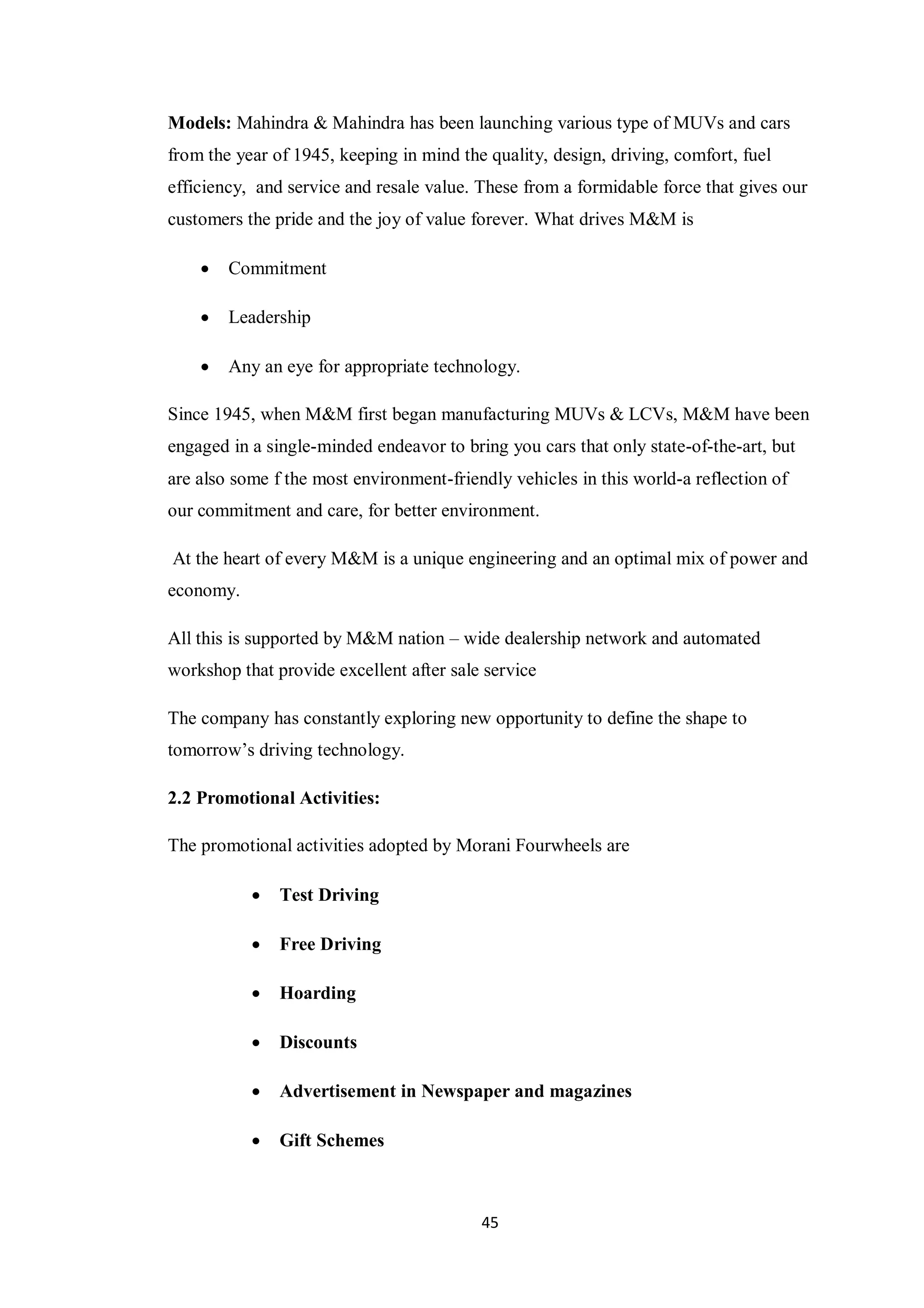 45
Models: Mahindra & Mahindra has been launching various type of MUVs and cars
from the year of 1945, keeping in mind the quality, design, driving, comfort, fuel
efficiency, and service and resale value. These from a formidable force that gives our
customers the pride and the joy of value forever. What drives M&M is
 Commitment
 Leadership
 Any an eye for appropriate technology.
Since 1945, when M&M first began manufacturing MUVs & LCVs, M&M have been
engaged in a single-minded endeavor to bring you cars that only state-of-the-art, but
are also some f the most environment-friendly vehicles in this world-a reflection of
our commitment and care, for better environment.
At the heart of every M&M is a unique engineering and an optimal mix of power and
economy.
All this is supported by M&M nation – wide dealership network and automated
workshop that provide excellent after sale service
The company has constantly exploring new opportunity to define the shape to
tomorrow’s driving technology.
2.2 Promotional Activities:
The promotional activities adopted by Morani Fourwheels are
 Test Driving
 Free Driving
 Hoarding
 Discounts
 Advertisement in Newspaper and magazines
 Gift Schemes
 