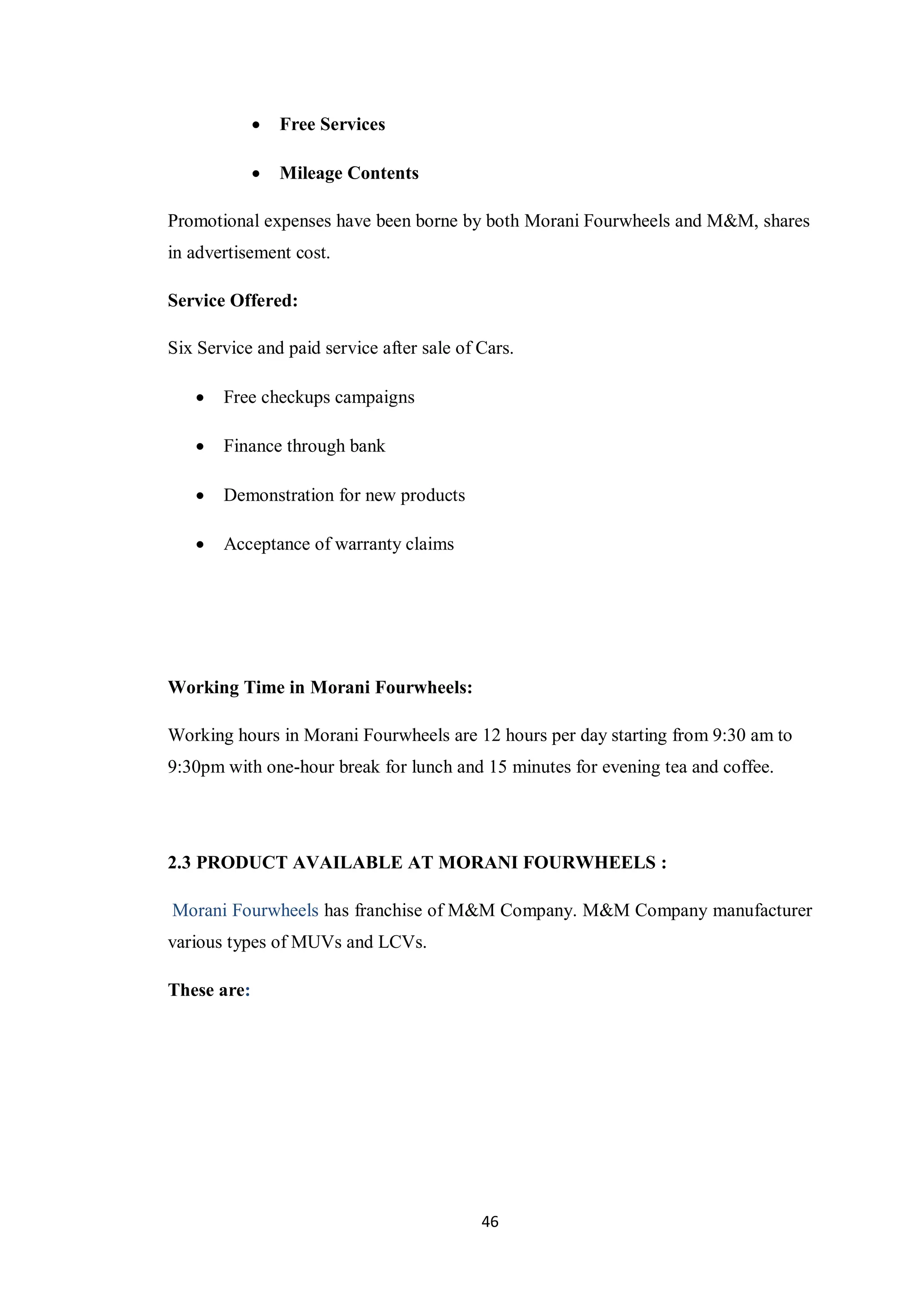 46
 Free Services
 Mileage Contents
Promotional expenses have been borne by both Morani Fourwheels and M&M, shares
in advertisement cost.
Service Offered:
Six Service and paid service after sale of Cars.
 Free checkups campaigns
 Finance through bank
 Demonstration for new products
 Acceptance of warranty claims
Working Time in Morani Fourwheels:
Working hours in Morani Fourwheels are 12 hours per day starting from 9:30 am to
9:30pm with one-hour break for lunch and 15 minutes for evening tea and coffee.
2.3 PRODUCT AVAILABLE AT MORANI FOURWHEELS :
Morani Fourwheels has franchise of M&M Company. M&M Company manufacturer
various types of MUVs and LCVs.
These are:
 