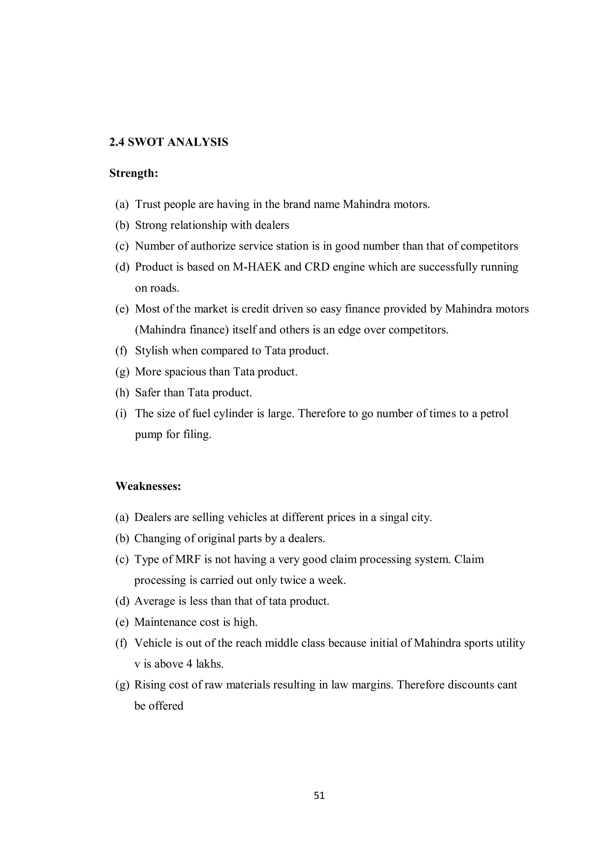 51
2.4 SWOT ANALYSIS
Strength:
(a) Trust people are having in the brand name Mahindra motors.
(b) Strong relationship with dealers
(c) Number of authorize service station is in good number than that of competitors
(d) Product is based on M-HAEK and CRD engine which are successfully running
on roads.
(e) Most of the market is credit driven so easy finance provided by Mahindra motors
(Mahindra finance) itself and others is an edge over competitors.
(f) Stylish when compared to Tata product.
(g) More spacious than Tata product.
(h) Safer than Tata product.
(i) The size of fuel cylinder is large. Therefore to go number of times to a petrol
pump for filing.
Weaknesses:
(a) Dealers are selling vehicles at different prices in a singal city.
(b) Changing of original parts by a dealers.
(c) Type of MRF is not having a very good claim processing system. Claim
processing is carried out only twice a week.
(d) Average is less than that of tata product.
(e) Maintenance cost is high.
(f) Vehicle is out of the reach middle class because initial of Mahindra sports utility
v is above 4 lakhs.
(g) Rising cost of raw materials resulting in law margins. Therefore discounts cant
be offered
 