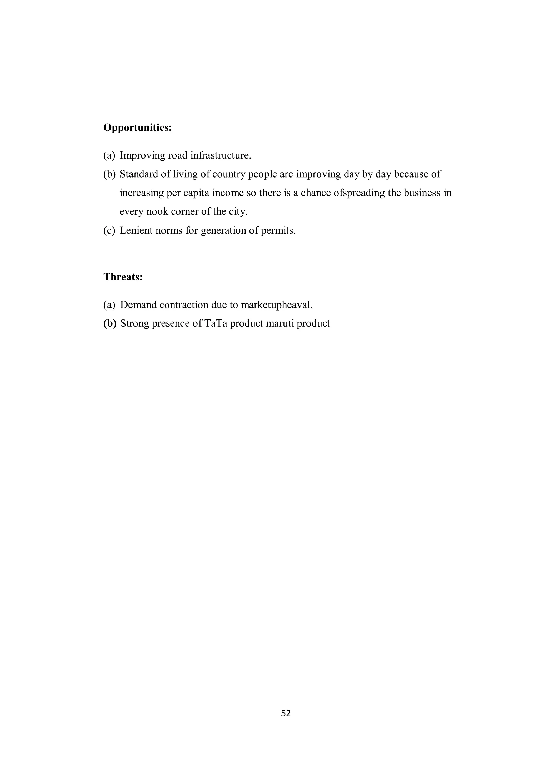 52
Opportunities:
(a) Improving road infrastructure.
(b) Standard of living of country people are improving day by day because of
increasing per capita income so there is a chance ofspreading the business in
every nook corner of the city.
(c) Lenient norms for generation of permits.
Threats:
(a) Demand contraction due to marketupheaval.
(b) Strong presence of TaTa product maruti product
 