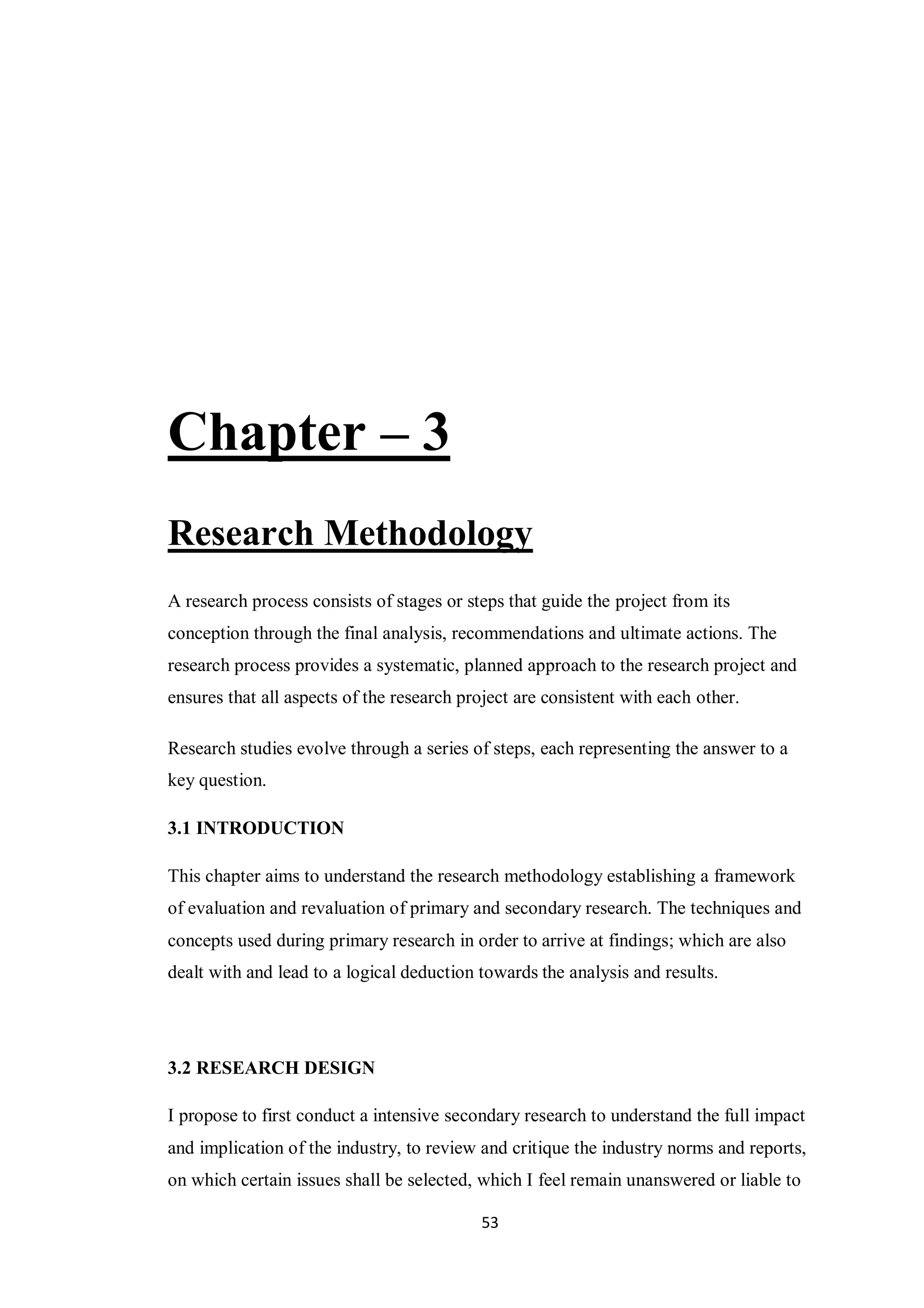 53
Chapter – 3
Research Methodology
A research process consists of stages or steps that guide the project from its
conception through the final analysis, recommendations and ultimate actions. The
research process provides a systematic, planned approach to the research project and
ensures that all aspects of the research project are consistent with each other.
Research studies evolve through a series of steps, each representing the answer to a
key question.
3.1 INTRODUCTION
This chapter aims to understand the research methodology establishing a framework
of evaluation and revaluation of primary and secondary research. The techniques and
concepts used during primary research in order to arrive at findings; which are also
dealt with and lead to a logical deduction towards the analysis and results.
3.2 RESEARCH DESIGN
I propose to first conduct a intensive secondary research to understand the full impact
and implication of the industry, to review and critique the industry norms and reports,
on which certain issues shall be selected, which I feel remain unanswered or liable to
 