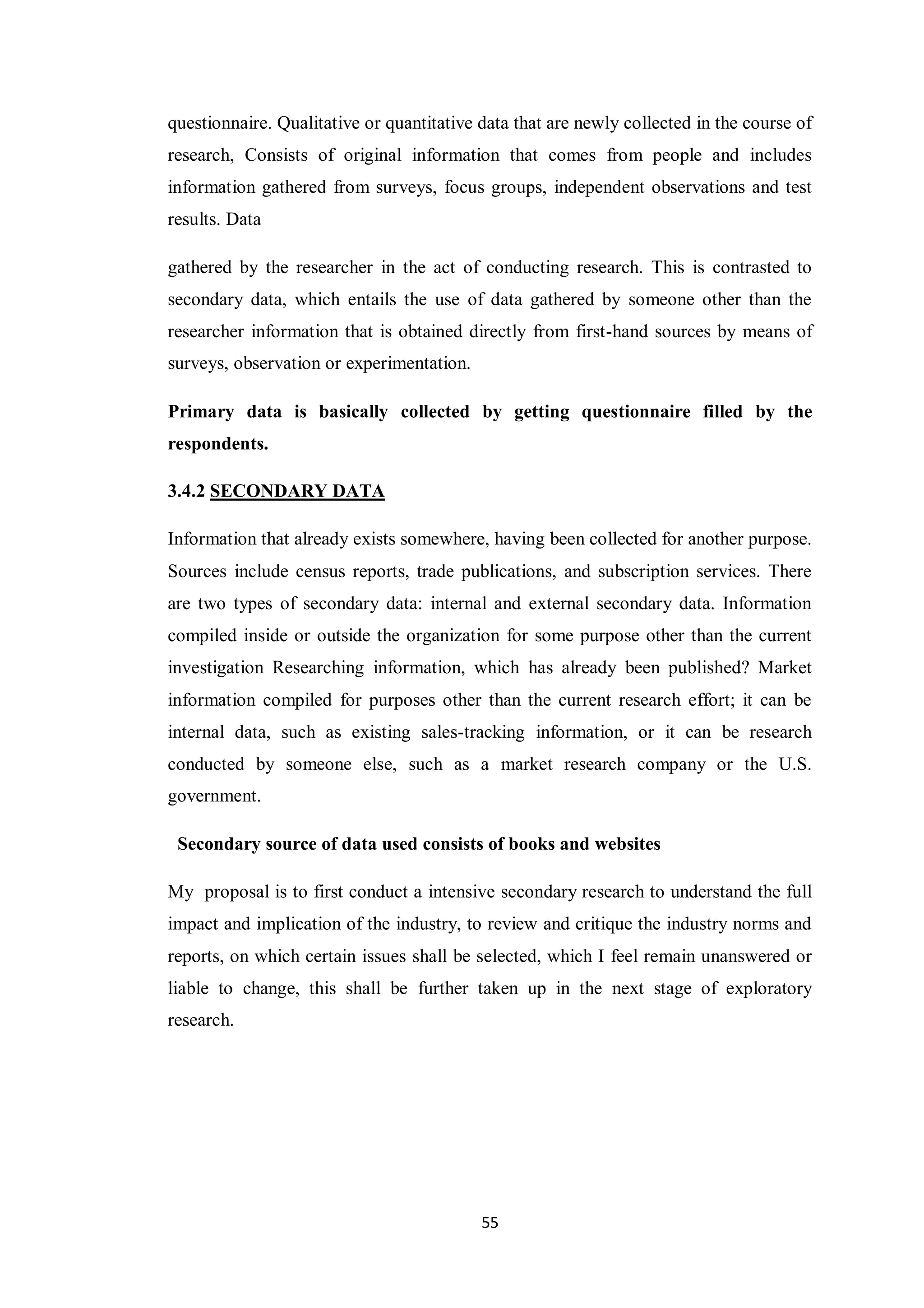 55
questionnaire. Qualitative or quantitative data that are newly collected in the course of
research, Consists of original information that comes from people and includes
information gathered from surveys, focus groups, independent observations and test
results. Data
gathered by the researcher in the act of conducting research. This is contrasted to
secondary data, which entails the use of data gathered by someone other than the
researcher information that is obtained directly from first-hand sources by means of
surveys, observation or experimentation.
Primary data is basically collected by getting questionnaire filled by the
respondents.
3.4.2 SECONDARY DATA
Information that already exists somewhere, having been collected for another purpose.
Sources include census reports, trade publications, and subscription services. There
are two types of secondary data: internal and external secondary data. Information
compiled inside or outside the organization for some purpose other than the current
investigation Researching information, which has already been published? Market
information compiled for purposes other than the current research effort; it can be
internal data, such as existing sales-tracking information, or it can be research
conducted by someone else, such as a market research company or the U.S.
government.
Secondary source of data used consists of books and websites
My proposal is to first conduct a intensive secondary research to understand the full
impact and implication of the industry, to review and critique the industry norms and
reports, on which certain issues shall be selected, which I feel remain unanswered or
liable to change, this shall be further taken up in the next stage of exploratory
research.
 