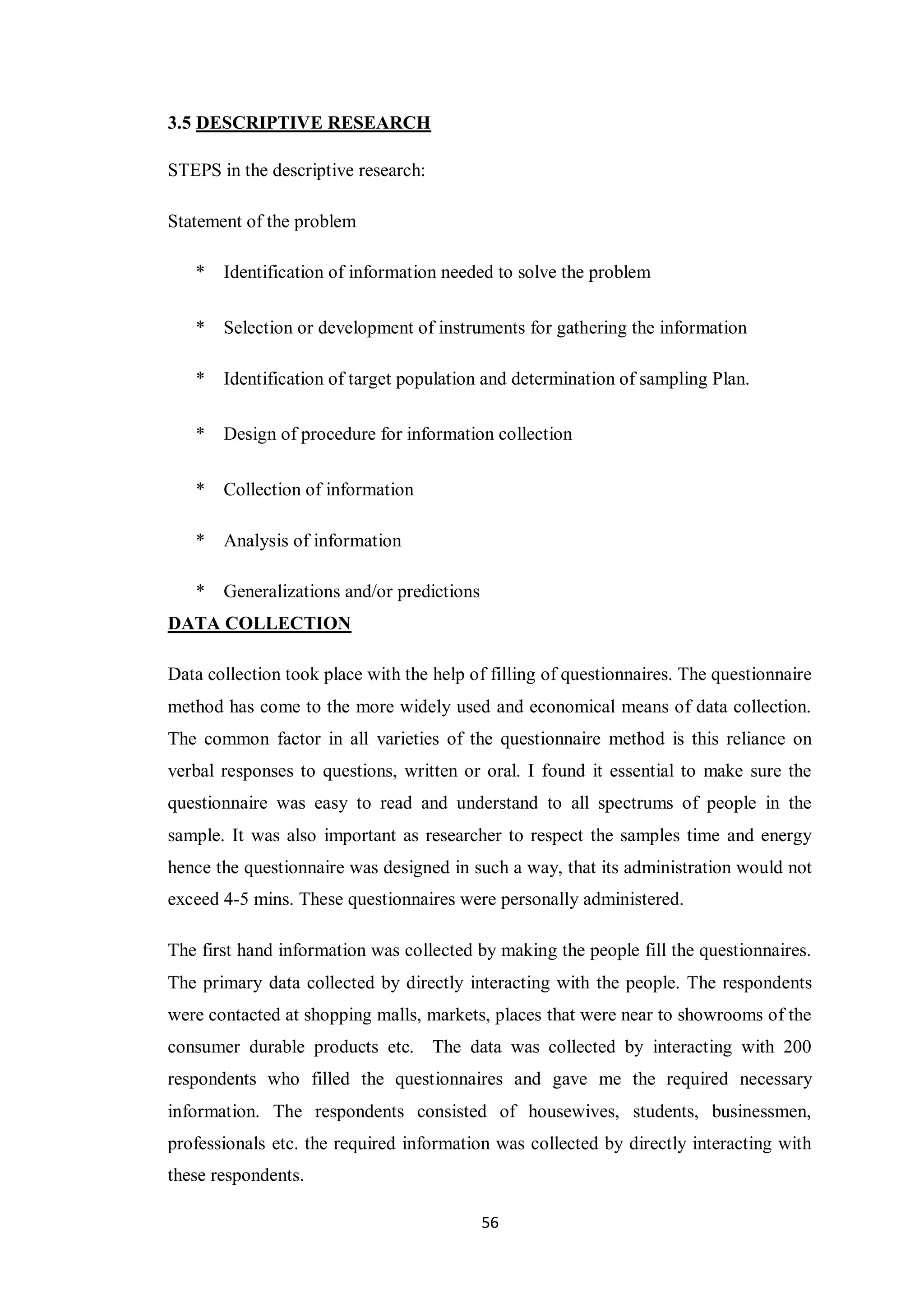56
3.5 DESCRIPTIVE RESEARCH
STEPS in the descriptive research:
Statement of the problem
* Identification of information needed to solve the problem
* Selection or development of instruments for gathering the information
* Identification of target population and determination of sampling Plan.
* Design of procedure for information collection
* Collection of information
* Analysis of information
* Generalizations and/or predictions
DATA COLLECTION
Data collection took place with the help of filling of questionnaires. The questionnaire
method has come to the more widely used and economical means of data collection.
The common factor in all varieties of the questionnaire method is this reliance on
verbal responses to questions, written or oral. I found it essential to make sure the
questionnaire was easy to read and understand to all spectrums of people in the
sample. It was also important as researcher to respect the samples time and energy
hence the questionnaire was designed in such a way, that its administration would not
exceed 4-5 mins. These questionnaires were personally administered.
The first hand information was collected by making the people fill the questionnaires.
The primary data collected by directly interacting with the people. The respondents
were contacted at shopping malls, markets, places that were near to showrooms of the
consumer durable products etc. The data was collected by interacting with 200
respondents who filled the questionnaires and gave me the required necessary
information. The respondents consisted of housewives, students, businessmen,
professionals etc. the required information was collected by directly interacting with
these respondents.
 