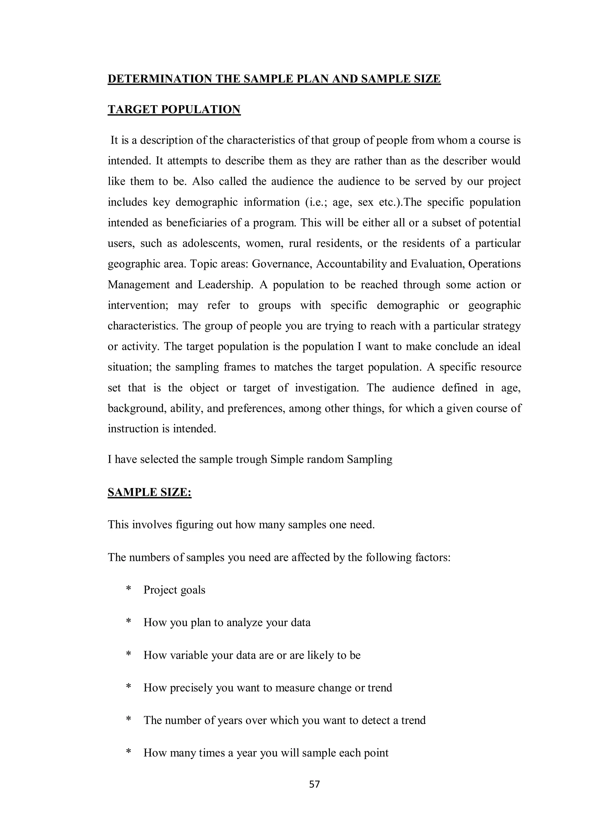 57
DETERMINATION THE SAMPLE PLAN AND SAMPLE SIZE
TARGET POPULATION
It is a description of the characteristics of that group of people from whom a course is
intended. It attempts to describe them as they are rather than as the describer would
like them to be. Also called the audience the audience to be served by our project
includes key demographic information (i.e.; age, sex etc.).The specific population
intended as beneficiaries of a program. This will be either all or a subset of potential
users, such as adolescents, women, rural residents, or the residents of a particular
geographic area. Topic areas: Governance, Accountability and Evaluation, Operations
Management and Leadership. A population to be reached through some action or
intervention; may refer to groups with specific demographic or geographic
characteristics. The group of people you are trying to reach with a particular strategy
or activity. The target population is the population I want to make conclude an ideal
situation; the sampling frames to matches the target population. A specific resource
set that is the object or target of investigation. The audience defined in age,
background, ability, and preferences, among other things, for which a given course of
instruction is intended.
I have selected the sample trough Simple random Sampling
SAMPLE SIZE:
This involves figuring out how many samples one need.
The numbers of samples you need are affected by the following factors:
* Project goals
* How you plan to analyze your data
* How variable your data are or are likely to be
* How precisely you want to measure change or trend
* The number of years over which you want to detect a trend
* How many times a year you will sample each point
 