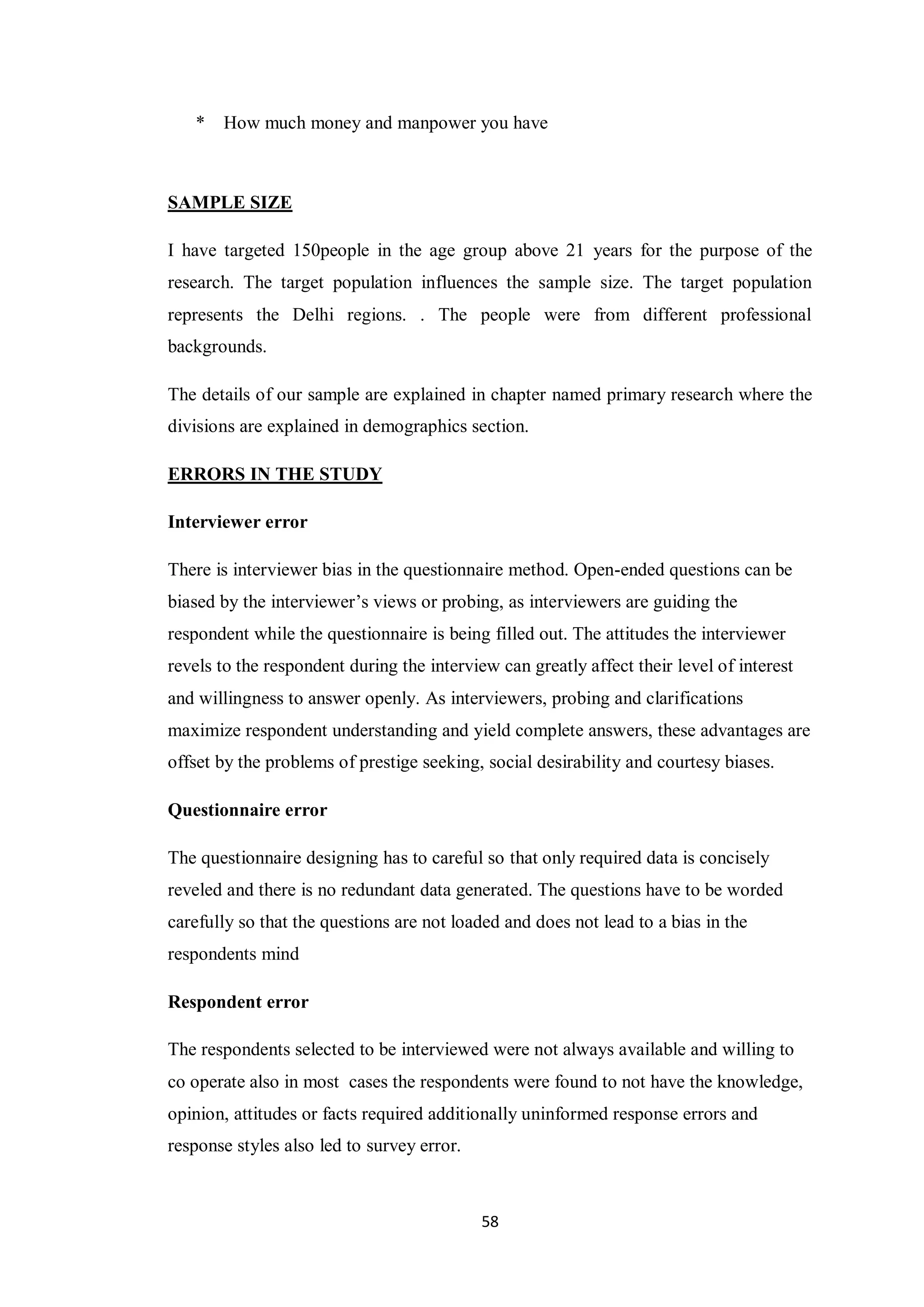 58
* How much money and manpower you have
SAMPLE SIZE
I have targeted 150people in the age group above 21 years for the purpose of the
research. The target population influences the sample size. The target population
represents the Delhi regions. . The people were from different professional
backgrounds.
The details of our sample are explained in chapter named primary research where the
divisions are explained in demographics section.
ERRORS IN THE STUDY
Interviewer error
There is interviewer bias in the questionnaire method. Open-ended questions can be
biased by the interviewer’s views or probing, as interviewers are guiding the
respondent while the questionnaire is being filled out. The attitudes the interviewer
revels to the respondent during the interview can greatly affect their level of interest
and willingness to answer openly. As interviewers, probing and clarifications
maximize respondent understanding and yield complete answers, these advantages are
offset by the problems of prestige seeking, social desirability and courtesy biases.
Questionnaire error
The questionnaire designing has to careful so that only required data is concisely
reveled and there is no redundant data generated. The questions have to be worded
carefully so that the questions are not loaded and does not lead to a bias in the
respondents mind
Respondent error
The respondents selected to be interviewed were not always available and willing to
co operate also in most cases the respondents were found to not have the knowledge,
opinion, attitudes or facts required additionally uninformed response errors and
response styles also led to survey error.
 