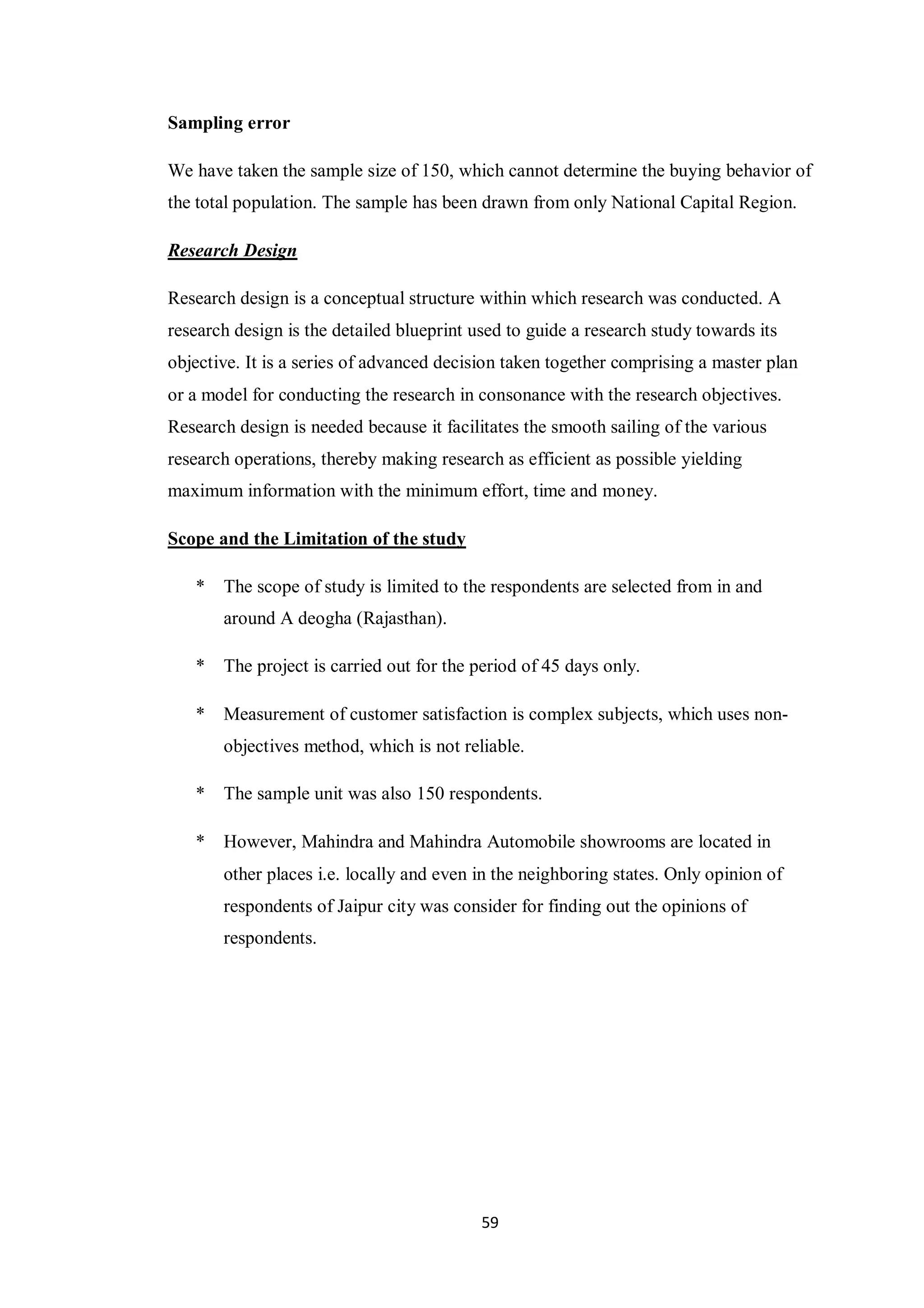 59
Sampling error
We have taken the sample size of 150, which cannot determine the buying behavior of
the total population. The sample has been drawn from only National Capital Region.
Research Design
Research design is a conceptual structure within which research was conducted. A
research design is the detailed blueprint used to guide a research study towards its
objective. It is a series of advanced decision taken together comprising a master plan
or a model for conducting the research in consonance with the research objectives.
Research design is needed because it facilitates the smooth sailing of the various
research operations, thereby making research as efficient as possible yielding
maximum information with the minimum effort, time and money.
Scope and the Limitation of the study
* The scope of study is limited to the respondents are selected from in and
around A deogha (Rajasthan).
* The project is carried out for the period of 45 days only.
* Measurement of customer satisfaction is complex subjects, which uses non-
objectives method, which is not reliable.
* The sample unit was also 150 respondents.
* However, Mahindra and Mahindra Automobile showrooms are located in
other places i.e. locally and even in the neighboring states. Only opinion of
respondents of Jaipur city was consider for finding out the opinions of
respondents.
 