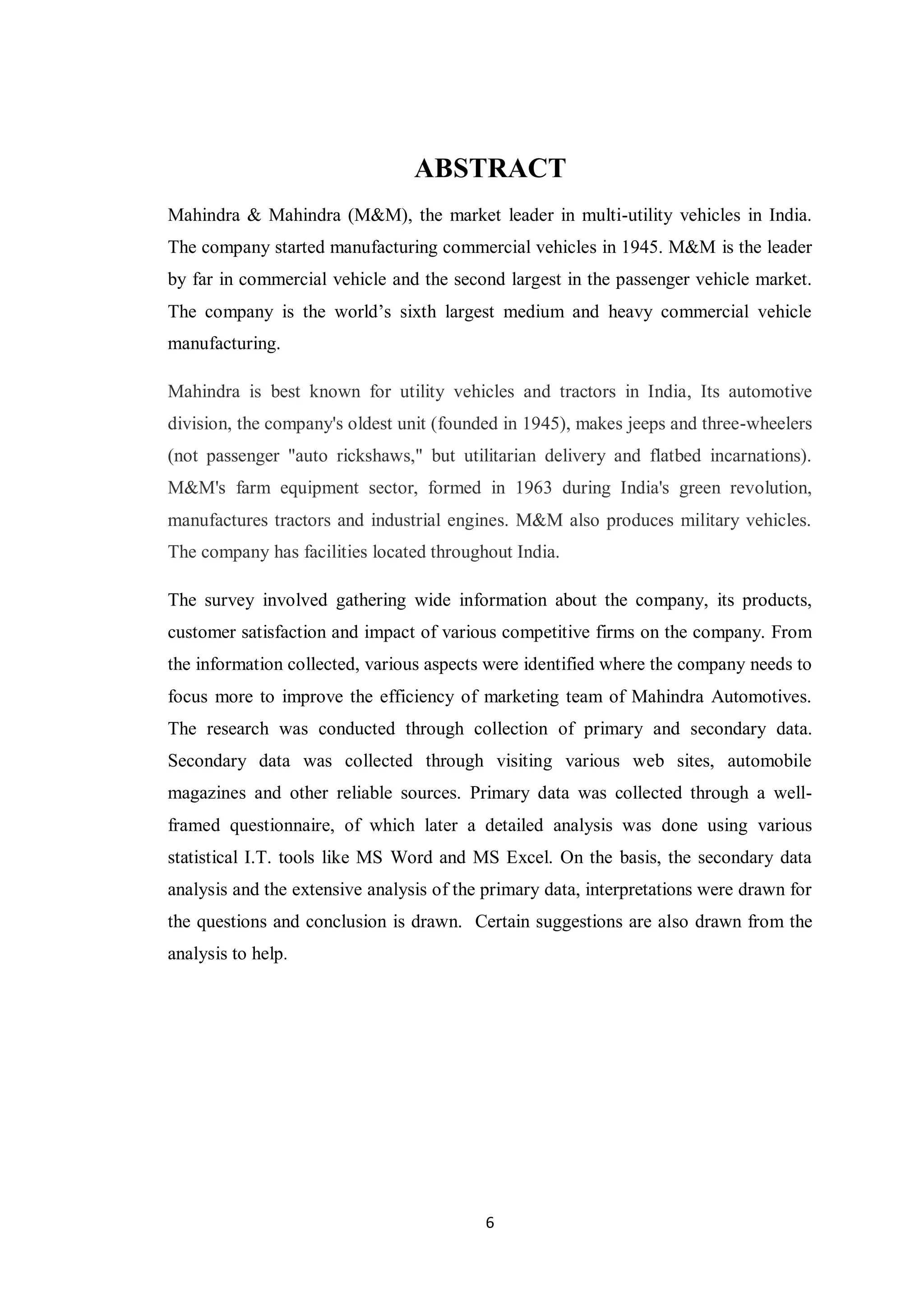 6
ABSTRACT
Mahindra & Mahindra (M&M), the market leader in multi-utility vehicles in India.
The company started manufacturing commercial vehicles in 1945. M&M is the leader
by far in commercial vehicle and the second largest in the passenger vehicle market.
The company is the world’s sixth largest medium and heavy commercial vehicle
manufacturing.
Mahindra is best known for utility vehicles and tractors in India, Its automotive
division, the company's oldest unit (founded in 1945), makes jeeps and three-wheelers
(not passenger "auto rickshaws," but utilitarian delivery and flatbed incarnations).
M&M's farm equipment sector, formed in 1963 during India's green revolution,
manufactures tractors and industrial engines. M&M also produces military vehicles.
The company has facilities located throughout India.
The survey involved gathering wide information about the company, its products,
customer satisfaction and impact of various competitive firms on the company. From
the information collected, various aspects were identified where the company needs to
focus more to improve the efficiency of marketing team of Mahindra Automotives.
The research was conducted through collection of primary and secondary data.
Secondary data was collected through visiting various web sites, automobile
magazines and other reliable sources. Primary data was collected through a well-
framed questionnaire, of which later a detailed analysis was done using various
statistical I.T. tools like MS Word and MS Excel. On the basis, the secondary data
analysis and the extensive analysis of the primary data, interpretations were drawn for
the questions and conclusion is drawn. Certain suggestions are also drawn from the
analysis to help.
 