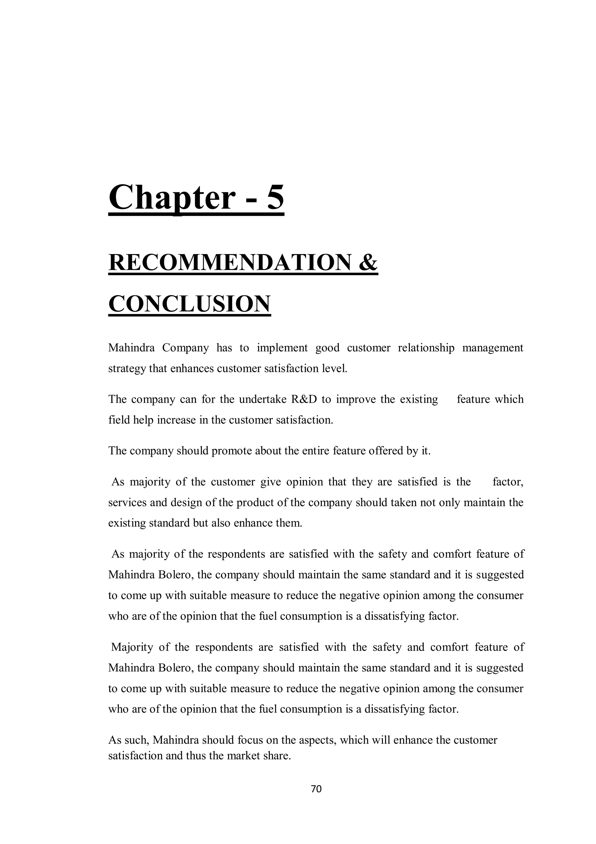 70
Chapter - 5
RECOMMENDATION &
CONCLUSION
Mahindra Company has to implement good customer relationship management
strategy that enhances customer satisfaction level.
The company can for the undertake R&D to improve the existing feature which
field help increase in the customer satisfaction.
The company should promote about the entire feature offered by it.
As majority of the customer give opinion that they are satisfied is the factor,
services and design of the product of the company should taken not only maintain the
existing standard but also enhance them.
As majority of the respondents are satisfied with the safety and comfort feature of
Mahindra Bolero, the company should maintain the same standard and it is suggested
to come up with suitable measure to reduce the negative opinion among the consumer
who are of the opinion that the fuel consumption is a dissatisfying factor.
Majority of the respondents are satisfied with the safety and comfort feature of
Mahindra Bolero, the company should maintain the same standard and it is suggested
to come up with suitable measure to reduce the negative opinion among the consumer
who are of the opinion that the fuel consumption is a dissatisfying factor.
As such, Mahindra should focus on the aspects, which will enhance the customer
satisfaction and thus the market share.
 