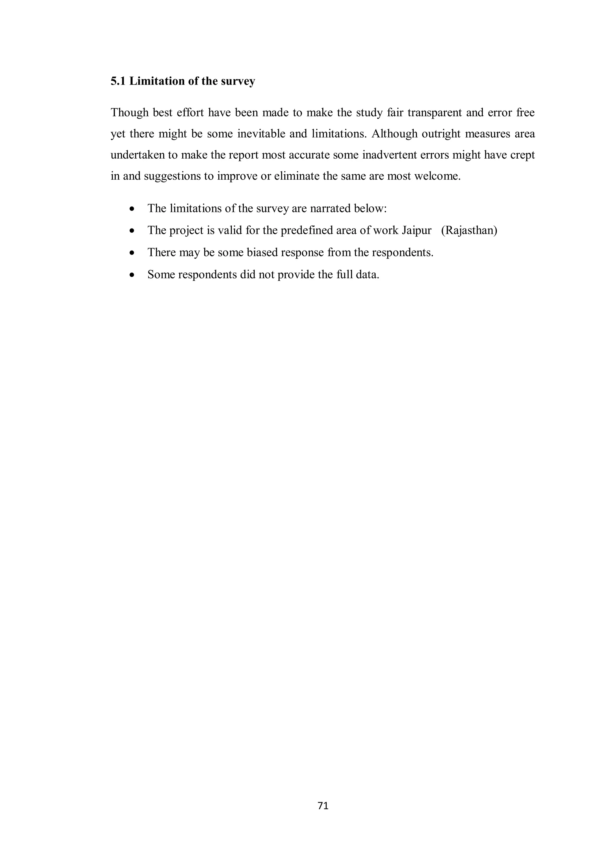 71
5.1 Limitation of the survey
Though best effort have been made to make the study fair transparent and error free
yet there might be some inevitable and limitations. Although outright measures area
undertaken to make the report most accurate some inadvertent errors might have crept
in and suggestions to improve or eliminate the same are most welcome.
 The limitations of the survey are narrated below:
 The project is valid for the predefined area of work Jaipur (Rajasthan)
 There may be some biased response from the respondents.
 Some respondents did not provide the full data.
 