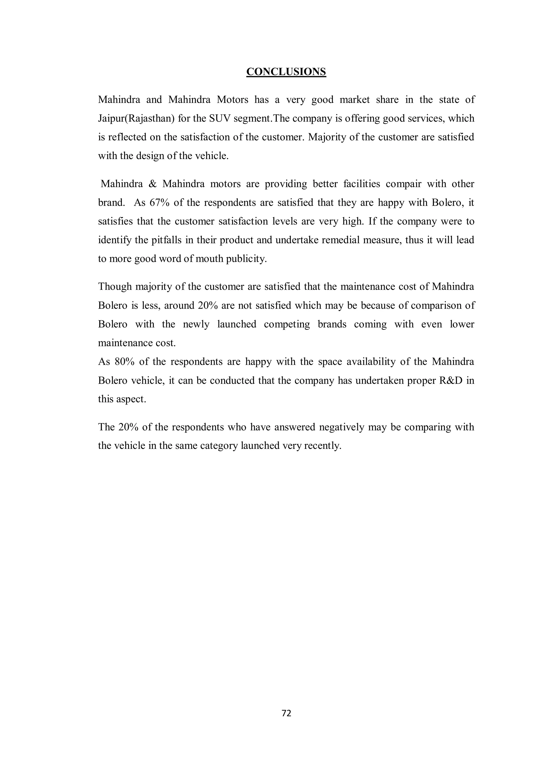 72
CONCLUSIONS
Mahindra and Mahindra Motors has a very good market share in the state of
Jaipur(Rajasthan) for the SUV segment.The company is offering good services, which
is reflected on the satisfaction of the customer. Majority of the customer are satisfied
with the design of the vehicle.
Mahindra & Mahindra motors are providing better facilities compair with other
brand. As 67% of the respondents are satisfied that they are happy with Bolero, it
satisfies that the customer satisfaction levels are very high. If the company were to
identify the pitfalls in their product and undertake remedial measure, thus it will lead
to more good word of mouth publicity.
Though majority of the customer are satisfied that the maintenance cost of Mahindra
Bolero is less, around 20% are not satisfied which may be because of comparison of
Bolero with the newly launched competing brands coming with even lower
maintenance cost.
As 80% of the respondents are happy with the space availability of the Mahindra
Bolero vehicle, it can be conducted that the company has undertaken proper R&D in
this aspect.
The 20% of the respondents who have answered negatively may be comparing with
the vehicle in the same category launched very recently.
 