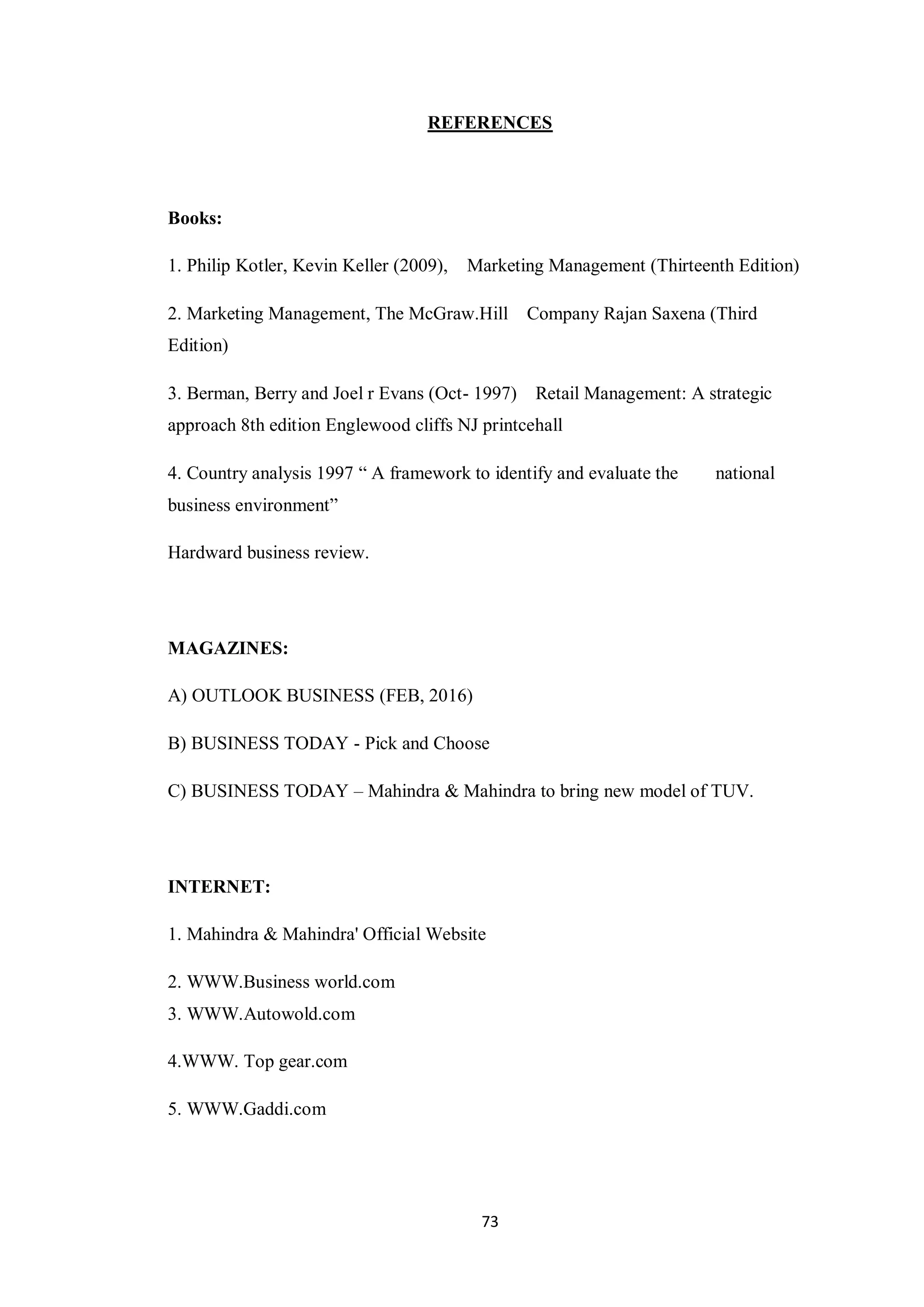 73
REFERENCES
Books:
1. Philip Kotler, Kevin Keller (2009), Marketing Management (Thirteenth Edition)
2. Marketing Management, The McGraw.Hill Company Rajan Saxena (Third
Edition)
3. Berman, Berry and Joel r Evans (Oct- 1997) Retail Management: A strategic
approach 8th edition Englewood cliffs NJ printcehall
4. Country analysis 1997 “ A framework to identify and evaluate the national
business environment”
Hardward business review.
MAGAZINES:
A) OUTLOOK BUSINESS (FEB, 2016)
B) BUSINESS TODAY - Pick and Choose
C) BUSINESS TODAY – Mahindra & Mahindra to bring new model of TUV.
INTERNET:
1. Mahindra & Mahindra' Official Website
2. WWW.Business world.com
3. WWW.Autowold.com
4.WWW. Top gear.com
5. WWW.Gaddi.com
 