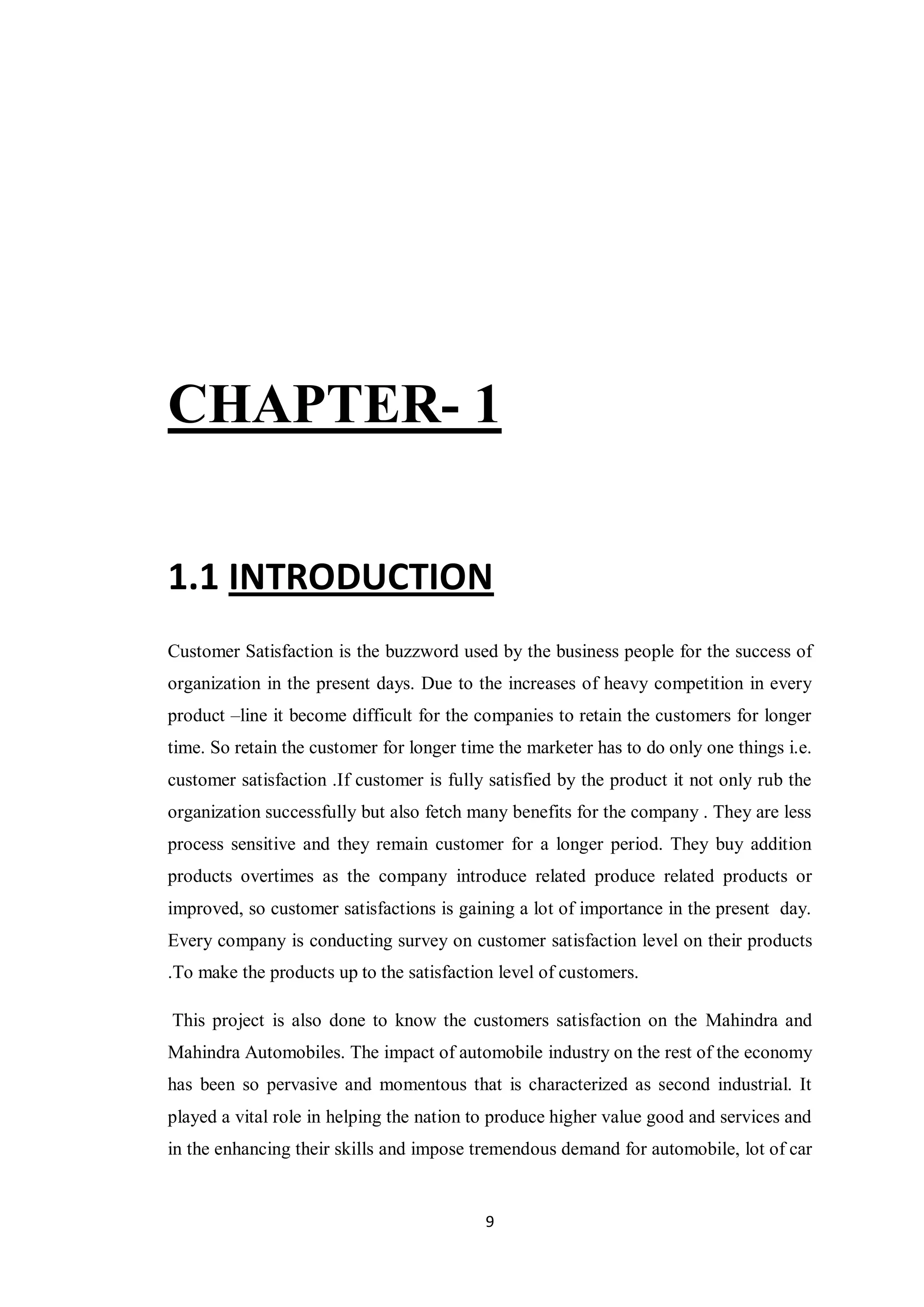 9
CHAPTER- 1
1.1 INTRODUCTION
Customer Satisfaction is the buzzword used by the business people for the success of
organization in the present days. Due to the increases of heavy competition in every
product –line it become difficult for the companies to retain the customers for longer
time. So retain the customer for longer time the marketer has to do only one things i.e.
customer satisfaction .If customer is fully satisfied by the product it not only rub the
organization successfully but also fetch many benefits for the company . They are less
process sensitive and they remain customer for a longer period. They buy addition
products overtimes as the company introduce related produce related products or
improved, so customer satisfactions is gaining a lot of importance in the present day.
Every company is conducting survey on customer satisfaction level on their products
.To make the products up to the satisfaction level of customers.
This project is also done to know the customers satisfaction on the Mahindra and
Mahindra Automobiles. The impact of automobile industry on the rest of the economy
has been so pervasive and momentous that is characterized as second industrial. It
played a vital role in helping the nation to produce higher value good and services and
in the enhancing their skills and impose tremendous demand for automobile, lot of car
 
