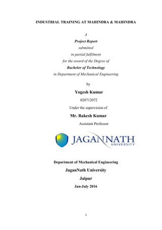 1
INDUSTRIAL TRAINING AT MAHINDRA & MAHINDRA
A
Project Report
submitted
in partial fulfilment
for the award of the Degree of
Bachelor of Technology
in Department of Mechanical Engineering
by
Yogesh Kumar
020712072
Under the supervision of
Mr. Rakesh Kumar
Assistant Professor
Department of Mechanical Engineering
JaganNath University
Jaipur
Jan-July 2016
 