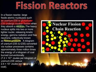 In a fission reactor, large 
fissile atomic nucleuses such 
as uranium-235 or plutonium-
239 undergo nuclear fission when 
they absorb a neutron. The heavy 
nucleus splits into two or more 
lighter nuclei, releasing kinetic 
energy, gamma radiation and free 
neutrons; collectively known 
as fission products.  A kilogram 
of uranium-235 (U-235) converted 
via nuclear processes contains 
approximately three million times 
the energy of a kilogram of coal 
burned conventionally 
(7.2 × 1013
 Joules per kilogram of 
uranium-235 versus 
2.4 × 107
 Joules per kilogram of 
coal).
 