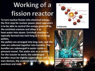 To turn nuclear fission into electrical energy,
the first step for nuclear power plant operators
is to be able to control the energy given off by
the enriched uranium and allow it to
heat water into steam. Enriched uranium is
typically formed into inch-long (2.5-cm-long)
pellets,
the pellets are arranged into long rods, and the
rods are collected together into bundles. The
bundles are submerged in water inside a
pressure vessel. The water acts as a coolant.
For the reactor to work, the submerged
bundles must be slightly supercritical. Left to its
own devices, the uranium would eventually
overheat and melt.
 