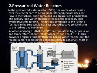 2.Pressurized Water Reactors
In the pressurized water reactor (PWR), the water which passes
over the reactor core to act as moderator and coolant does not
flow to the turbine, but is contained in a pressurized primary loop.
The primary loop water produces steam in the secondary loop
which drives the turbine. The obvious advantage to this is that a
fuel leak in the core would not pass any radioactive contaminants
to the turbine and condenser.
Another advantage is that the PWR can operate at higher pressure
and temperature, about 160 atmospheres and about 315 C. This
provides a higher efficiency than the boiling water reactor , but the
reactor is more complicated and more costly to construct. Most of
the U.S. reactors are pressurized water reactor.
 