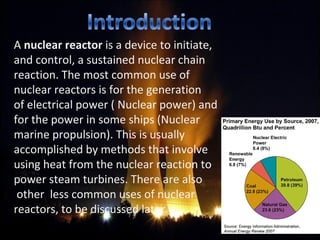 A nuclear reactor is a device to initiate, 
and control, a sustained nuclear chain 
reaction. The most common use of 
nuclear reactors is for the generation 
of electrical power ( Nuclear power) and 
for the power in some ships (Nuclear   
marine propulsion). This is usually 
accomplished by methods that involve 
using heat from the nuclear reaction to 
power steam turbines. There are also         
 other  less common uses of nuclear        
reactors, to be discussed later.
 