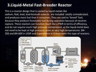 This is a reactor design that is cooled by liquid metals like
sodium, NaK, lead, lead-bismuth eutectic are included totally unmoderated,
and produces more fuel than it consumes. They are said to "breed" fuel,
because they produce fissionable fuel during operation because of neutron
capture. These reactors can function much like a PWR in terms of efficiency,
and do not require much high pressure containment, as the liquid metal does
not need to be kept at high pressure, even at very high temperatures. BN-
350 and BN-600 in USSR and Superphénix in France were this type of reactors.
3.Liquid-Metal Fast-Breeder Reactor
 