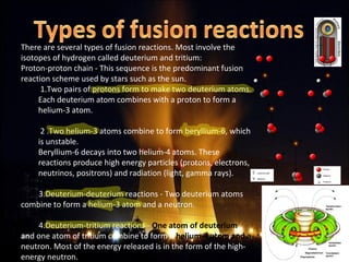 There are several types of fusion reactions. Most involve the
isotopes of hydrogen called deuterium and tritium:
Proton-proton chain - This sequence is the predominant fusion
reaction scheme used by stars such as the sun.
1.Two pairs of protons form to make two deuterium atoms.
Each deuterium atom combines with a proton to form a
helium-3 atom.
2 .Two helium-3 atoms combine to form beryllium-6, which
is unstable.
Beryllium-6 decays into two helium-4 atoms. These
reactions produce high energy particles (protons, electrons,
neutrinos, positrons) and radiation (light, gamma rays).
3.Deuterium-deuterium reactions - Two deuterium atoms
combine to form a helium-3 atom and a neutron.
4.Deuterium-tritium reactions - One atom of deuterium
and one atom of tritium combine to form a helium-4 atom and a
neutron. Most of the energy released is in the form of the high-
energy neutron.
 