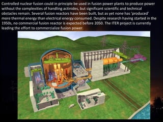 Controlled nuclear fusion could in principle be used in fusion power plants to produce power 
without the complexities of handling actinides, but significant scientific and technical 
obstacles remain. Several fusion reactors have been built, but as yet none has 'produced' 
more thermal energy than electrical energy consumed. Despite research having started in the 
1950s, no commercial fusion reactor is expected before 2050. The ITER project is currently 
leading the effort to commercialize fusion power.
 