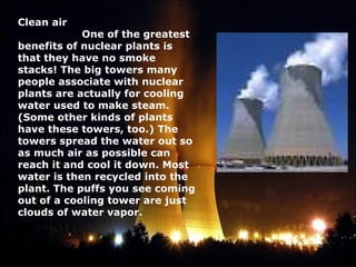 Clean air 
                     One of the greatest
benefits of nuclear plants is
that they have no smoke
stacks! The big towers many
people associate with nuclear
plants are actually for cooling
water used to make steam.
(Some other kinds of plants
have these towers, too.) The
towers spread the water out so
as much air as possible can
reach it and cool it down. Most
water is then recycled into the
plant. The puffs you see coming
out of a cooling tower are just
clouds of water vapor.
 