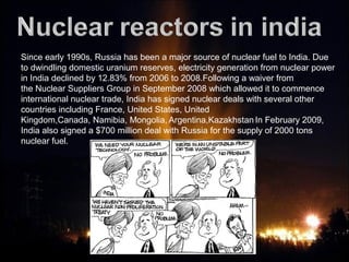 Since early 1990s, Russia has been a major source of nuclear fuel to India. Due
to dwindling domestic uranium reserves, electricity generation from nuclear power
in India declined by 12.83% from 2006 to 2008.Following a waiver from
the Nuclear Suppliers Group in September 2008 which allowed it to commence
international nuclear trade, India has signed nuclear deals with several other
countries including France, United States, United
Kingdom,Canada, Namibia, Mongolia, Argentina,Kazakhstan.
In February 2009,
India also signed a $700 million deal with Russia for the supply of 2000 tons
nuclear fuel.
 