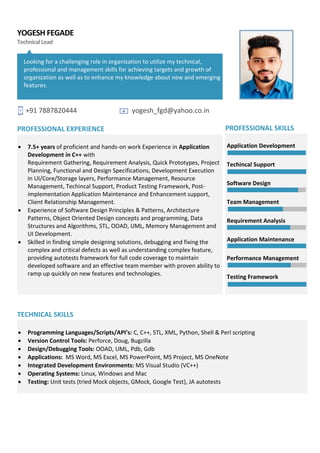 YOGESH FEGADE
TechnicalLead
Looking for a challenging role in organization to utilize my technical,
professional and management skills for achieving targets and growth of
organization as well as to enhance my knowledge about new and emerging
features.
+91 7887820444 yogesh_fgd@yahoo.co.in
PROFESSIONAL EXPERIENCE
• 7.5+ years of proficient and hands-on work Experience in Application
Development in C++ with
Requirement Gathering, Requirement Analysis, Quick Prototypes, Project
Planning, Functional and Design Specifications, Development Execution
in UI/Core/Storage layers, Performance Management, Resource
Management, Techincal Support, Product Testing Framework, Post-
implementation Application Maintenance and Enhancement support,
Client Relationship Management.
• Experience of Software Design Principles & Patterns, Architecture
Patterns, Object Oriented Design concepts and programming, Data
Structures and Algorithms, STL, OOAD, UML, Memory Management and
UI Development.
• Skilled in finding simple designing solutions, debugging and fixing the
complex and critical defects as well as understanding complex feature,
providing autotests framework for full code coverage to maintain
developed software and an effective team member with proven ability to
ramp up quickly on new features and technologies.
PROFESSIONAL SKILLS
Application Development
Techincal Support
Software Design
Team Management
Requirement Analysis
Application Maintenance
Performance Management
Testing Framework
TECHNICAL SKILLS
• Programming Languages/Scripts/API’s: C, C++, STL, XML, Python, Shell & Perl scripting
• Version Control Tools: Perforce, Doug, Bugzilla
• Design/Debugging Tools: OOAD, UML, Pdb, Gdb
• Applications: MS Word, MS Excel, MS PowerPoint, MS Project, MS OneNote
• Integrated Development Environments: MS Visual Studio (VC++)
• Operating Systems: Linux, Windows and Mac
• Testing: Unit tests (tried Mock objects, GMock, Google Test), JA autotests
 