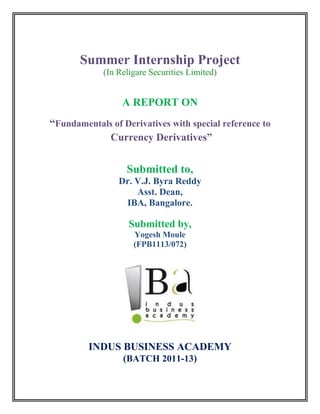 Summer Internship Project
             (In Religare Securities Limited)


                  A REPORT ON
“Fundamentals of Derivatives with special reference to
            Currency Derivatives”


                   Submitted to,
                 Dr. V.J. Byra Reddy
                     Asst. Dean,
                  IBA, Bangalore.

                    Submitted by,
                     Yogesh Moule
                     (FPB1113/072)




         INDUS BUSINESS ACADEMY
                  (BATCH 2011-13)
 