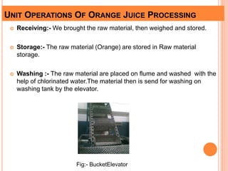 UNIT OPERATIONS OF ORANGE JUICE PROCESSING
 Receiving:- We brought the raw material, then weighed and stored.
 Storage:- The raw material (Orange) are stored in Raw material
storage.
 Washing :- The raw material are placed on flume and washed with the
help of chlorinated water.The material then is send for washing on
washing tank by the elevator.
Fig:- BucketElevator
 