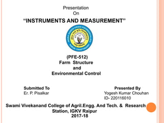 “INSTRUMENTS AND MEASUREMENT”
Presented By
Yogesh Kumar Chouhan
ID- 220116010
Presentation
On
Swami Vivekanand College of Agril.Engg. And Tech. & Research
Station, IGKV Raipur
2017-18
(PFE-512)
Farm Structure
and
Environmental Control
Submitted To
Er. P. Pisalkar
 