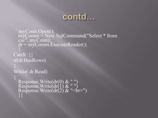 myConn.Open();
   myComm = New SqlCommand("Select * from
   csc", myConn);
   dr = myComm.ExecuteReader();
   }
Catch {}
if(dr.HasRows)
{
While( dr.Read)
{
   Response.Write(dr(0) & " ")
   Response.Write(dr(1) & " ")
   Response.Write(dr(2) & "<br>")
   }}
 
