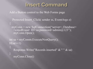 Add a Button control to the Web Forms page    .




    Protected Insert_Click( sender ss, EventArgs e)
{
    myConn = new SqlConnection(“server=.;Database=
     =cmcdb;user ID=sa;password=admin@123”);
     myConn.Open();

int sa = myComm.ExecuteNonQuery();
If(sa>=1)
{
    Response.Write("Records inserted" & " " & sa)
}
    myConn.Close()
 