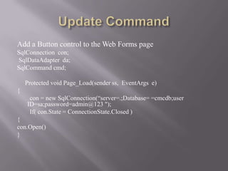 Add a Button control to the Web Forms page
SqlConnection con;
SqlDataAdapter da;
SqlCommand cmd;

    Protected void Page_Load(sender ss, EventArgs e)
{
     con = new SqlConnection(“server=.;Database= =cmcdb;user
    ID=sa;password=admin@123 ");
     If( con.State = ConnectionState.Closed )
{
con.Open()
}
 