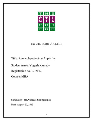 The CTL EURO COLLEGE
Title: Research project on Apple Inc
Student name: Yogesh Karande
Registration no. 12-2012
Course: MBA
Supervisor: Dr.Andreas Constantinou
Date: August 20, 2013
1
 