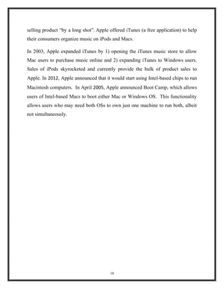 selling product “by a long shot”. Apple offered iTunes (a free application) to help
their consumers organize music on iPods and Macs.
In 2003, Apple expanded iTunes by 1) opening the iTunes music store to allow
Mac users to purchase music online and 2) expanding iTunes to Windows users.
Sales of iPods skyrocketed and currently provide the bulk of product sales to
Apple. In 2012, Apple announced that it would start using Intel-based chips to run
Macintosh computers. In April 2005, Apple announced Boot Camp, which allows
users of Intel-based Macs to boot either Mac or Windows OS. This functionality
allows users who may need both OSs to own just one machine to run both, albeit
not simultaneously.
10
 