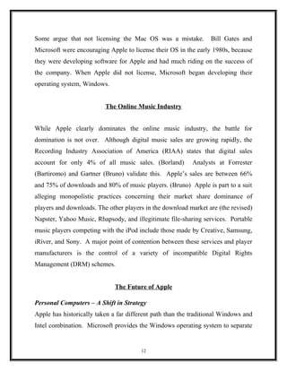 Some argue that not licensing the Mac OS was a mistake. Bill Gates and
Microsoft were encouraging Apple to license their OS in the early 1980s, because
they were developing software for Apple and had much riding on the success of
the company. When Apple did not license, Microsoft began developing their
operating system, Windows.
The Online Music Industry
While Apple clearly dominates the online music industry, the battle for
domination is not over. Although digital music sales are growing rapidly, the
Recording Industry Association of America (RIAA) states that digital sales
account for only 4% of all music sales. (Borland) Analysts at Forrester
(Bartiromo) and Gartner (Bruno) validate this. Apple’s sales are between 66%
and 75% of downloads and 80% of music players. (Bruno) Apple is part to a suit
alleging monopolistic practices concerning their market share dominance of
players and downloads. The other players in the download market are (the revised)
Napster, Yahoo Music, Rhapsody, and illegitimate file-sharing services. Portable
music players competing with the iPod include those made by Creative, Samsung,
iRiver, and Sony. A major point of contention between these services and player
manufacturers is the control of a variety of incompatible Digital Rights
Management (DRM) schemes.
The Future of Apple
Personal Computers – A Shift in Strategy
Apple has historically taken a far different path than the traditional Windows and
Intel combination. Microsoft provides the Windows operating system to separate
12
 
