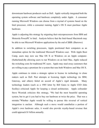 downstream hardware producers such as Dell. Apple vertically integrated both the
operating system software and hardware completely under Apple. A consumer
running Microsoft Windows can choose from a myriad of systems based on the
Intel processor, while a consumer running Apple’s OS X must purchase Apple
hardware.
Apple is adjusting this strategy by migrating their microprocessors from IBM and
Motorola PowerPC to Intel. Analysts believe that the Intel-based Macintosh may
be able to run Microsoft Windows applications by the end of 2009. (Burrows)
In addition to switching processors, Apple positioned their computers as an
immediate option for the traditional Microsoft Windows user. With Apple Boot
Camp, users may now use Mac OS X or Windows on an Apple computer.
(Sutherland).By allowing users to run Windows on an Intel Mac, Apple reduced
the switching costs for traditional PC users. Apple may steal away customers that
are willing to pay a premium for a system that runs both Windows and Mac OS X.
Apple continues to retain a strategic option to license its technology to clone
makers such as Dell. Past attempts at licensing Apple technology (to IBM,
Gateway, and others) failed on accord of Apple’s rigid demands. Many
technology leaders (such as a 1985 letter by Bill Gates to Apple CEO John
Sculley) criticized Apple for keeping a closed architecture. Apple cofounder
Steve Wozniak criticizes this strategy, “We had the most beautiful operating
system, but to get it you had to buy our hardware at twice the price. That was a
mistake.”Whether Apple would be willing to pursue this reversal of vertical
integration is unclear. Although such a move would cannibalize a portion of
Apple’s own hardware sales, it would also provide royalty-based revenue that
could approach $1 billion annually.
13
 