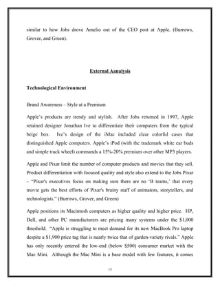 similar to how Jobs drove Amelio out of the CEO post at Apple. (Burrows,
Grover, and Green).
External Aanalysis
Technological Environment
Brand Awareness – Style at a Premium
Apple’s products are trendy and stylish. After Jobs returned in 1997, Apple
retained designer Jonathan Ive to differentiate their computers from the typical
beige box. Ive’s design of the iMac included clear colorful cases that
distinguished Apple computers. Apple’s iPod (with the trademark white ear buds
and simple track wheel) commands a 15%-20% premium over other MP3 players.
Apple and Pixar limit the number of computer products and movies that they sell.
Product differentiation with focused quality and style also extend to the Jobs Pixar
– “Pixar's executives focus on making sure there are no ‘B teams,’ that every
movie gets the best efforts of Pixar's brainy staff of animators, storytellers, and
technologists.” (Burrows, Grover, and Green)
Apple positions its Macintosh computers as higher quality and higher price. HP,
Dell, and other PC manufacturers are pricing many systems under the $1,000
threshold. “Apple is struggling to meet demand for its new MacBook Pro laptop
despite a $1,900 price tag that is nearly twice that of garden-variety rivals.” Apple
has only recently entered the low-end (below $500) consumer market with the
Mac Mini. Although the Mac Mini is a base model with few features, it comes
15
 