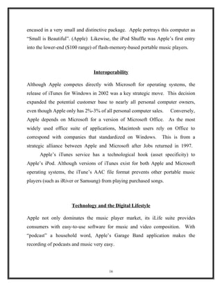 encased in a very small and distinctive package. Apple portrays this computer as
“Small is Beautiful”. (Apple) Likewise, the iPod Shuffle was Apple’s first entry
into the lower-end ($100 range) of flash-memory-based portable music players.
Interoperability
Although Apple competes directly with Microsoft for operating systems, the
release of iTunes for Windows in 2002 was a key strategic move. This decision
expanded the potential customer base to nearly all personal computer owners,
even though Apple only has 2%-3% of all personal computer sales. Conversely,
Apple depends on Microsoft for a version of Microsoft Office. As the most
widely used office suite of applications, Macintosh users rely on Office to
correspond with companies that standardized on Windows. This is from a
strategic alliance between Apple and Microsoft after Jobs returned in 1997.
Apple’s iTunes service has a technological hook (asset specificity) to
Apple’s iPod. Although versions of iTunes exist for both Apple and Microsoft
operating systems, the iTune’s AAC file format prevents other portable music
players (such as iRiver or Samsung) from playing purchased songs.
Technology and the Digital Lifestyle
Apple not only dominates the music player market, its iLife suite provides
consumers with easy-to-use software for music and video composition. With
“podcast” a household word, Apple’s Garage Band application makes the
recording of podcasts and music very easy.
16
 