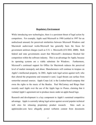 Regulatory Environment
While introducing new technologies, there is a persistent threat of legal action by
competitors. For example, Apple sued Microsoft in 1988 (settled in 1997 for an
undisclosed amount) for perceived similarities between Microsoft Windows and
Macintosh audiovisual works.Microsoft has generally been the focus for
government antitrust charges (such as U.S. v. Microsoft) (US DOJ, 2009). Both
federal and state governments assert that Microsoft’s dominance blocked fair
competition within the software industry. This is an advantage for Apple, because
its operating systems are a viable substitute for Windows. Furthermore,
Microsoft’s continued support for Office for Macintosh reduces the perceived
level of market monopoly and abuse. Manufacturers will continue to trespass on
Apple’s intellectual property. In 2002, Apple took legal action against tex9, who
then altered the programme and renamed it sumi. Legal threats can surface from
somewhat unusual sources. Apple Corps Ltd. is the London-based company that
owns the rights to the music of the Beatles. Paul McCartney and Ringo Starr
recently sued Apple over the use of the Apple logo in iTunes, claiming that it
violated Apple’s agreement not to produce music under an apple-based logo.
Research and development is a key component to Apple’s sustained competitive
advantage. Apple is currently taking legal action against several popular technical
web sites for releasing proprietary product research. Sites such as
appleinsider.com have allegedly posted verbatim content from documents
17
 
