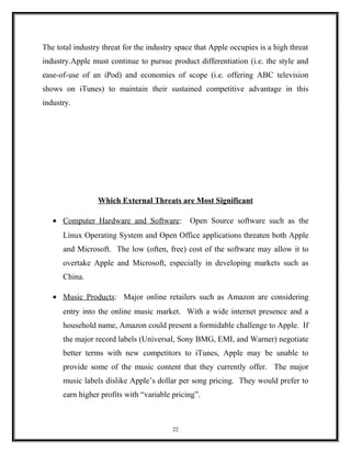 The total industry threat for the industry space that Apple occupies is a high threat
industry.Apple must continue to pursue product differentiation (i.e. the style and
ease-of-use of an iPod) and economies of scope (i.e. offering ABC television
shows on iTunes) to maintain their sustained competitive advantage in this
industry.
Which External Threats are Most Significant
• Computer Hardware and Software: Open Source software such as the
Linux Operating System and Open Office applications threaten both Apple
and Microsoft. The low (often, free) cost of the software may allow it to
overtake Apple and Microsoft, especially in developing markets such as
China.
• Music Products: Major online retailers such as Amazon are considering
entry into the online music market. With a wide internet presence and a
household name, Amazon could present a formidable challenge to Apple. If
the major record labels (Universal, Sony BMG, EMI, and Warner) negotiate
better terms with new competitors to iTunes, Apple may be unable to
provide some of the music content that they currently offer. The major
music labels dislike Apple’s dollar per song pricing. They would prefer to
earn higher profits with “variable pricing”.
22
 