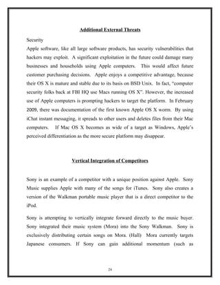 Additional External Threats
Security
Apple software, like all large software products, has security vulnerabilities that
hackers may exploit. A significant exploitation in the future could damage many
businesses and households using Apple computers. This would affect future
customer purchasing decisions. Apple enjoys a competitive advantage, because
their OS X is mature and stable due to its basis on BSD Unix. In fact, “computer
security folks back at FBI HQ use Macs running OS X”. However, the increased
use of Apple computers is prompting hackers to target the platform. In February
2009, there was documentation of the first known Apple OS X worm. By using
iChat instant messaging, it spreads to other users and deletes files from their Mac
computers. If Mac OS X becomes as wide of a target as Windows, Apple’s
perceived differentiation as the more secure platform may disappear.
Vertical Integration of Competitors
Sony is an example of a competitor with a unique position against Apple. Sony
Music supplies Apple with many of the songs for iTunes. Sony also creates a
version of the Walkman portable music player that is a direct competitor to the
iPod.
Sony is attempting to vertically integrate forward directly to the music buyer.
Sony integrated their music system (Mora) into the Sony Walkman. Sony is
exclusively distributing certain songs on Mora. (Hall) Mora currently targets
Japanese consumers. If Sony can gain additional momentum (such as
24
 
