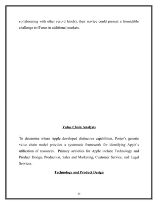 collaborating with other record labels), their service could present a formidable
challenge to iTunes in additional markets.
Value Chain Analysis
To determine where Apple developed distinctive capabilities, Porter’s generic
value chain model provides a systematic framework for identifying Apple’s
utilization of resources. Primary activities for Apple include Technology and
Product Design, Production, Sales and Marketing, Customer Service, and Legal
Services.
Technology and Product Design
25
 