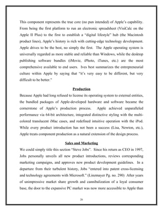 This component represents the true core (no pun intended) of Apple’s capability.
From being the first platform to run an electronic spreadsheet (VisiCalc on the
Apple II Plus) to the first to establish a “digital lifestyle” hub (the Macintosh
product lines), Apple’s history is rich with cutting-edge technology development.
Apple drives to be the best, no simply the first. The Apple operating system is
universally regarded as more stable and reliable than Windows, while the desktop
publishing software bundles (iMovie, iPhoto, iTunes, etc.) are the most
comprehensive available to end users. Ives best summarizes the entrepreneurial
culture within Apple by saying that “it’s very easy to be different, but very
difficult to be better.”
Production
Because Apple had long refused to license its operating system to external entities,
the bundled packages of Apple-developed hardware and software became the
cornerstone of Apple’s production process. Apple achieved unparalleled
performance via 64-bit architecture, integrated distinctive styling with the multi-
colored translucent iMac cases, and redefined intuitive operation with the iPod.
While every product introduction has not been a success (Lisa, Newton, etc.),
Apple treats component production as a natural extension of the design process.
Sales and Marketing
We could simply title this section “Steve Jobs”. Since his return as CEO in 1997,
Jobs personally unveils all new product introductions, reviews corresponding
marketing campaigns, and approves new product development guidelines. In a
departure from their turbulent history, Jobs “entered into patent cross-licensing
and technology agreements with Microsoft.” (Linzmayer Pg. no. 290) After years
of unimpressive market share growth and cannibalization of a loyal consumer
base, the door to the expansive PC market was now more accessible to Apple than
26
 