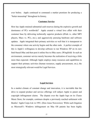 ever before. Apple continued to command a market premium for producing a
“better mousetrap” throughout its history.
Customer Service
How has Apple retained substantial cash reserves during the explosive growth and
dominance of PCs worldwide? Apple created a virtual love affair with their
customer base by delivering technically superior products (iPods vs. other MP3
players, Macs vs. PCs, etc.), and aggressively pursuing hardware and software
updates. Apple integrated their primary activities so well that it is transparent to
the consumer where one activity begins and the other ends. A perfect example of
this is Apple’s willingness to develop software to run Windows XP on its new
Intel-based iMac and then post it online free to iMac users. (Wingfield) In such an
environment, customer service merely becomes the realization of receiving a little
more than expected. Although Apple employs many resources and capabilities to
support their primary activities (human resources, supply procurement, etc.), the
most strategically relevant would be Legal Services.
Legal Services
In a market climate of constant change and innovation, it is inevitable that the
drive to expand product and service offerings will subject Apple to patent and
copyright infringement claims. The dispute over the Apple logo on its iTunes
Music Store, for example, continues despite a previously reached settlement with
Beatles’ Apple Corps Ltd. in 1991. (Dow Jones Newswires) While such litigation
as Microsoft’s Windows infringement on Mac OS patents has been highly
27
 