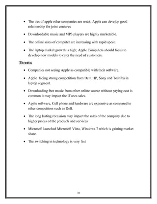 • The ties of apple other companies are weak, Apple can develop good
relationship for joint ventures
• Downloadable music and MP3 players are highly marketable.
• The online sales of computer are increasing with rapid speed.
• The laptop market growth is high; Apple Computers should focus to
develop new models to cater the need of customers.
Threats:
• Companies not seeing Apple as compatible with their software.
• Apple facing strong competition from Dell, HP, Sony and Toshiba in
laptop segment.
• Downloading free music from other online source without paying cost is
common it may impact the iTunes sales.
• Apple software, Cell phone and hardware are expensive as compared to
other competitors such as Dell.
• The long lasting recession may impact the sales of the company due to
higher prices of the products and services
• Microsoft launched Microsoft Vista, Windows 7 which is gaining market
share.
• The switching in technology is very fast
30
 