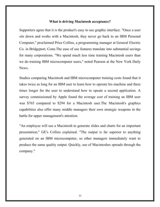 What is driving Macintosh acceptance?
Supporters agree that it is the product's easy to use graphic interface. "Once a user
sits down and works with a Macintosh, they never go back to an IBM Personal
Computer," proclaimed Price Collins, a programming manager at General Electric
Co. in Bridgeport, Conn.The ease of use features translate into substantial savings
for many corporations. "We spend much less time training Macintosh users than
we do training IBM microcomputer users," noted Pearson at the New York Daily
News.
Studies comparing Macintosh and IBM microcomputer training costs found that it
takes twice as long for an IBM user to learn how to operate his machine and three
times longer for the user to understand how to opeate a second application. A
survey commissioned by Apple found the average cost of training an IBM user
was $765 compared to $294 for a Macintosh user.The Macintosh's graphics
capabilities also offer many middle managers their own strategic weapons in the
battle for upper management's attention.
"An employee will use a Macintosh to generate slides and charts for an important
presentation," GE's Collins explained. "The output is far superior to anything
generated on an IBM microcomputer, so other managers immediately want to
produce the same quality output. Quickly, use of Macintoshes spreads through the
company."
33
 