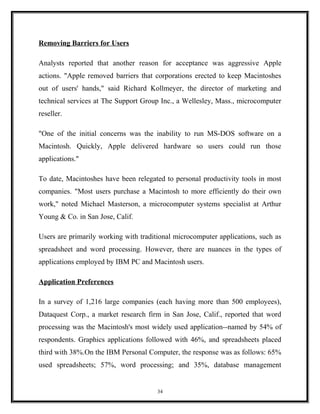 Removing Barriers for Users
Analysts reported that another reason for acceptance was aggressive Apple
actions. "Apple removed barriers that corporations erected to keep Macintoshes
out of users' hands," said Richard Kollmeyer, the director of marketing and
technical services at The Support Group Inc., a Wellesley, Mass., microcomputer
reseller.
"One of the initial concerns was the inability to run MS-DOS software on a
Macintosh. Quickly, Apple delivered hardware so users could run those
applications."
To date, Macintoshes have been relegated to personal productivity tools in most
companies. "Most users purchase a Macintosh to more efficiently do their own
work," noted Michael Masterson, a microcomputer systems specialist at Arthur
Young & Co. in San Jose, Calif.
Users are primarily working with traditional microcomputer applications, such as
spreadsheet and word processing. However, there are nuances in the types of
applications employed by IBM PC and Macintosh users.
Application Preferences
In a survey of 1,216 large companies (each having more than 500 employees),
Dataquest Corp., a market research firm in San Jose, Calif., reported that word
processing was the Macintosh's most widely used application--named by 54% of
respondents. Graphics applications followed with 46%, and spreadsheets placed
third with 38%.On the IBM Personal Computer, the response was as follows: 65%
used spreadsheets; 57%, word processing; and 35%, database management
34
 